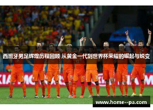 西班牙男足辉煌历程回顾 从黄金一代到世界杯荣耀的崛起与蜕变