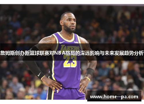 詹姆斯创办新篮球联赛对NBA格局的深远影响与未来发展趋势分析
