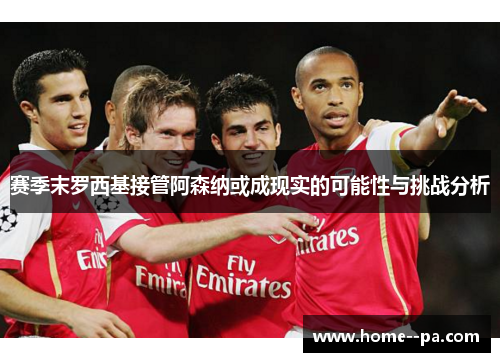 赛季末罗西基接管阿森纳或成现实的可能性与挑战分析 赛季末罗西基接管阿森纳或成现实的可能性与挑战分析