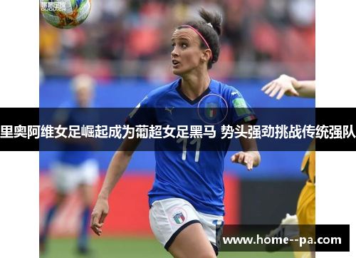 里奥阿维女足崛起成为葡超女足黑马 势头强劲挑战传统强队 里奥阿维女足崛起成为葡超女足黑马 势头强劲挑战传统强队