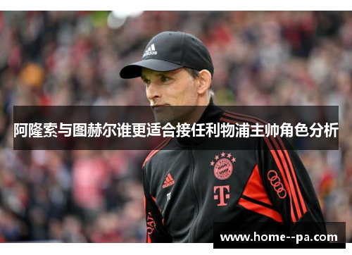 阿隆索与图赫尔谁更适合接任利物浦主帅角色分析