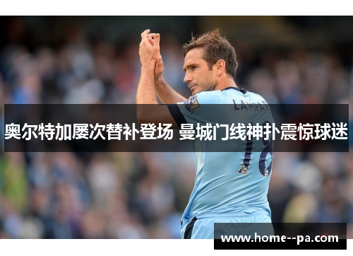 奥尔特加屡次替补登场 曼城门线神扑震惊球迷