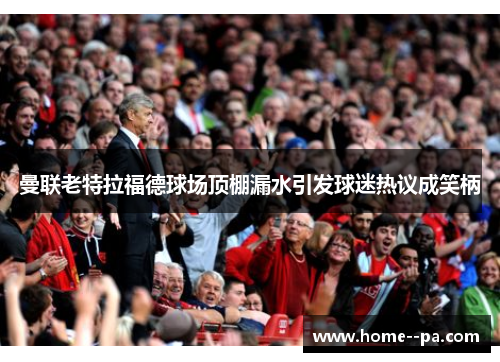 曼联老特拉福德球场顶棚漏水引发球迷热议成笑柄