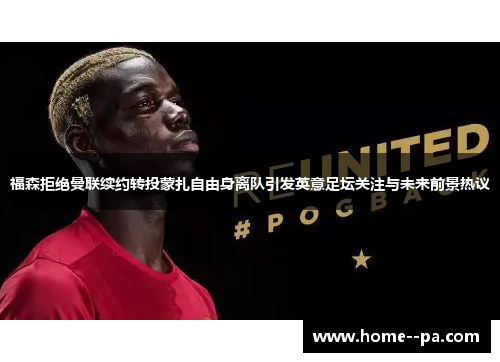 福森拒绝曼联续约转投蒙扎自由身离队引发英意足坛关注与未来前景热议